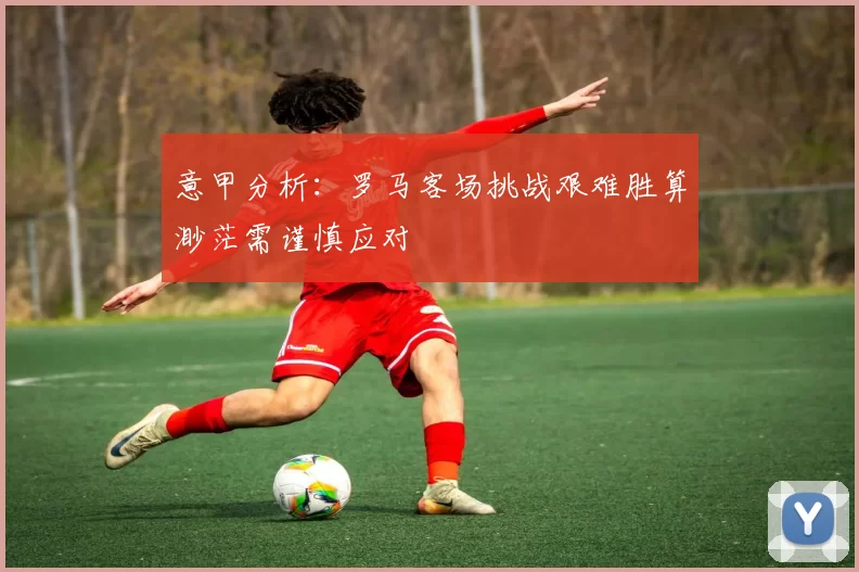 意甲分析：罗马客场挑战艰难胜算渺茫需谨慎应对