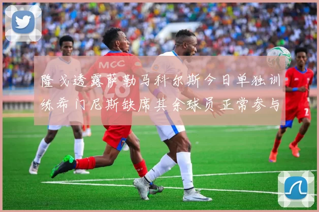 隆戈透露萨勒马科尔斯今日单独训练希门尼斯缺席其余球员正常参与训练