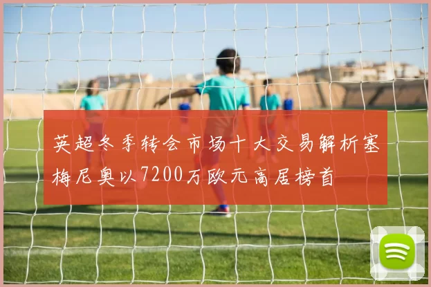 英超冬季转会市场十大交易解析塞梅尼奥以7200万欧元高居榜首