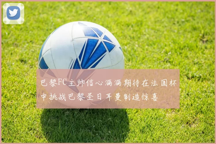 巴黎FC主帅信心满满期待在法国杯中挑战巴黎圣日耳曼制造惊喜