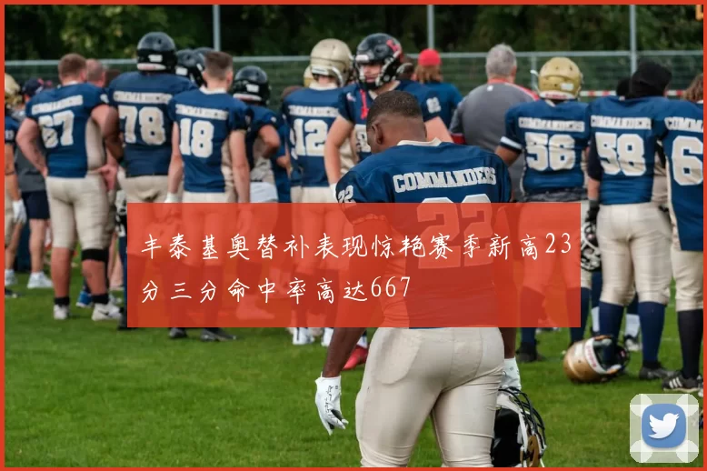 丰泰基奥替补表现惊艳赛季新高23分三分命中率高达667