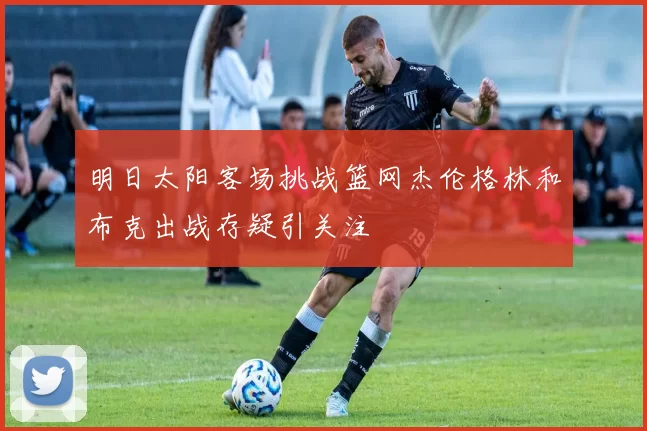 明日太阳客场挑战篮网杰伦格林和布克出战存疑引关注