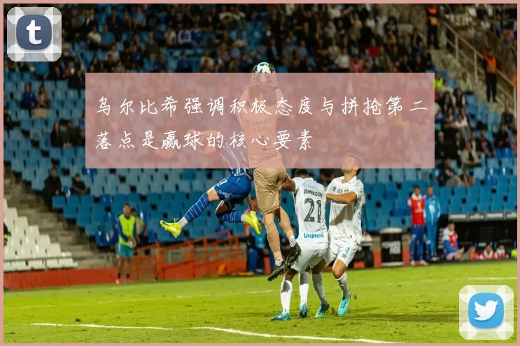 乌尔比希强调积极态度与拼抢第二落点是赢球的核心要素