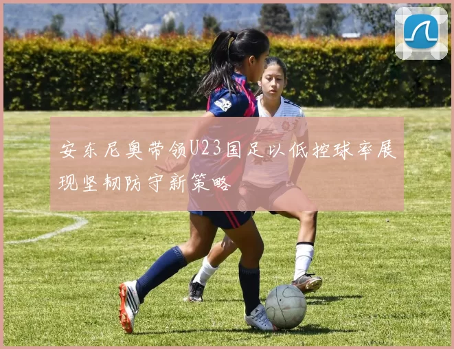 安东尼奥带领U23国足以低控球率展现坚韧防守新策略